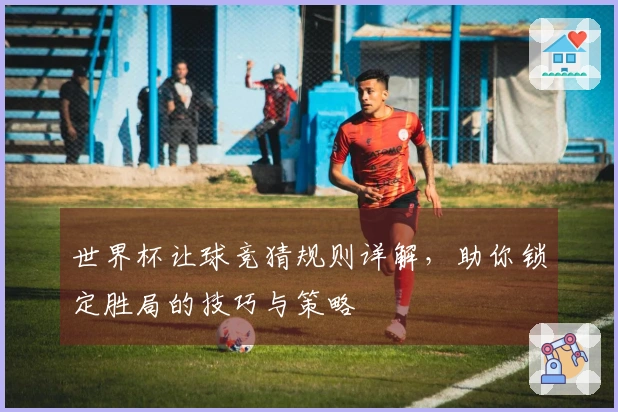 世界杯让球竞猜规则详解，助你锁定胜局的技巧与策略