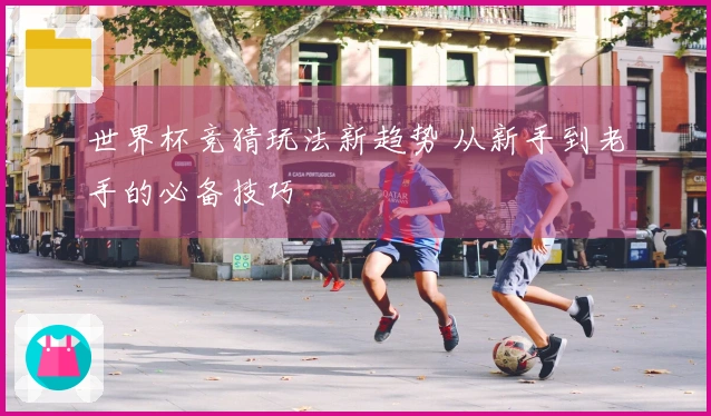 世界杯竞猜玩法新趋势 从新手到老手的必备技巧