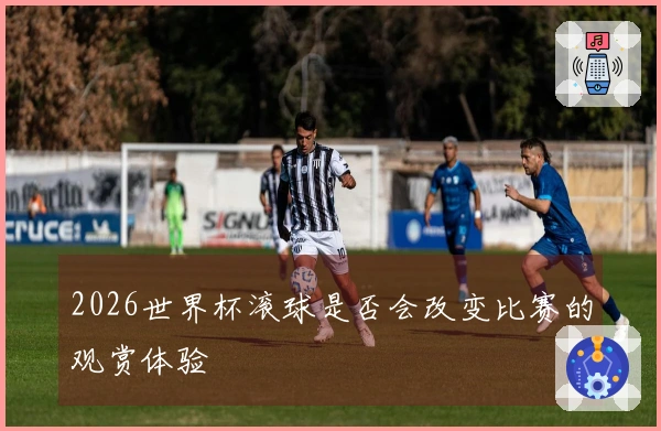 2026世界杯滚球是否会改变比赛的观赏体验