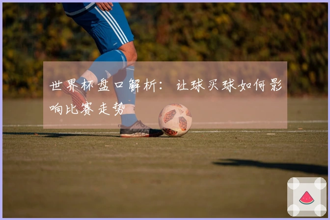 世界杯盘口解析:让球买球如何影响比赛走势