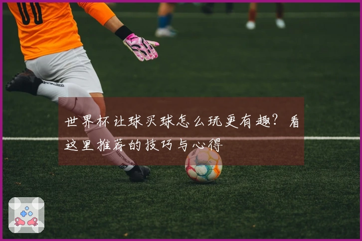 世界杯让球买球怎么玩更有趣？看这里推荐的技巧与心得