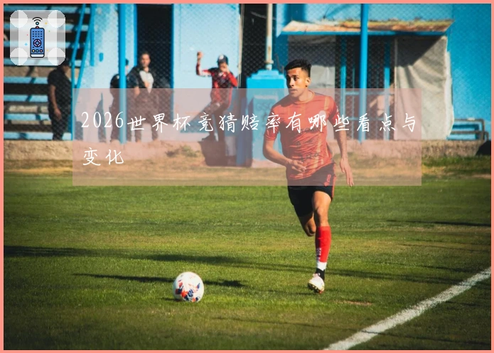 2026世界杯竞猜赔率有哪些看点与变化